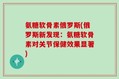 氨糖软骨素俄罗斯(俄罗斯新发现：氨糖软骨素对关节保健效果显著)