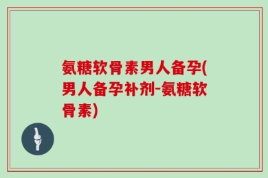 氨糖软骨素男人备孕(男人备孕补剂-氨糖软骨素)