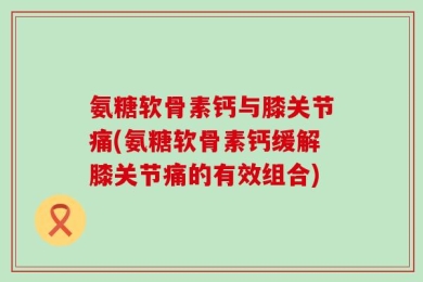 氨糖软骨素钙与膝关节痛(氨糖软骨素钙缓解膝关节痛的有效组合)