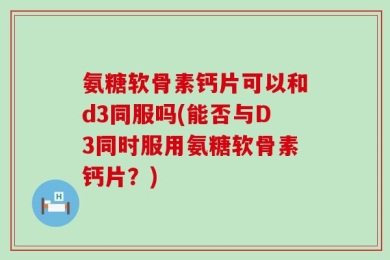 氨糖软骨素钙片可以和d3同服吗(能否与D3同时服用氨糖软骨素钙片？)
