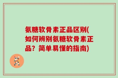 氨糖软骨素正品区别(如何辨别氨糖软骨素正品？简单易懂的指南)