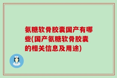 氨糖软骨胶囊国产有哪些(国产氨糖软骨胶囊的相关信息及用途)