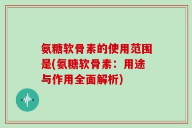 氨糖软骨素的使用范围是(氨糖软骨素：用途与作用全面解析)