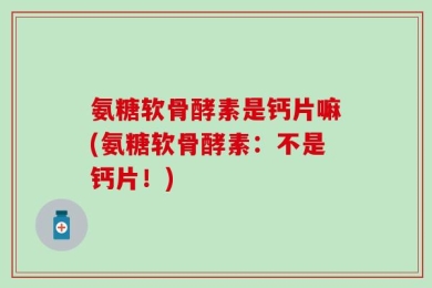 氨糖软骨酵素是钙片嘛(氨糖软骨酵素：不是钙片！)