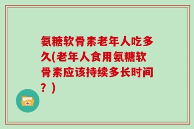 氨糖软骨素老年人吃多久(老年人食用氨糖软骨素应该持续多长时间？)