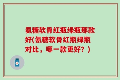 氨糖软骨红瓶绿瓶那款好(氨糖软骨红瓶绿瓶对比，哪一款更好？)