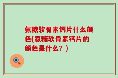 氨糖软骨素钙片什么颜色(氨糖软骨素钙片的颜色是什么？)