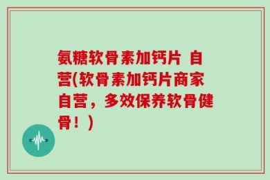 氨糖软骨素加钙片 自营(软骨素加钙片商家自营，多效保养软骨健骨！)