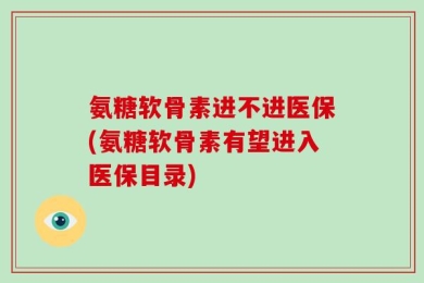 氨糖软骨素进不进医保(氨糖软骨素有望进入医保目录)