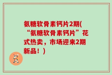 氨糖软骨素钙片2期(“氨糖软骨素钙片”花式热卖，市场迎来2期新品！)