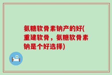 氨糖软骨素钠产的好(重建软骨，氨糖软骨素钠是个好选择)