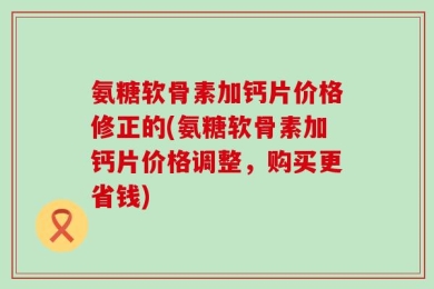 氨糖软骨素加钙片价格修正的(氨糖软骨素加钙片价格调整，购买更省钱)