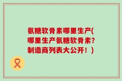 氨糖软骨素哪里生产(哪里生产氨糖软骨素？制造商列表大公开！)
