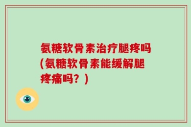 氨糖软骨素治疗腿疼吗(氨糖软骨素能缓解腿疼痛吗？)