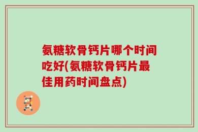 氨糖软骨钙片哪个时间吃好(氨糖软骨钙片最佳用药时间盘点)
