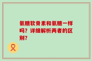 氨糖软骨素和氨糖一样吗？详细解析两者的区别？