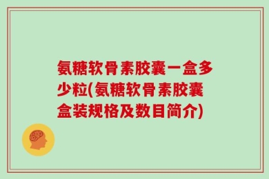 氨糖软骨素胶囊一盒多少粒(氨糖软骨素胶囊盒装规格及数目简介)