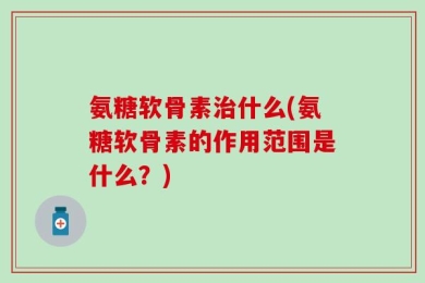氨糖软骨素治什么(氨糖软骨素的作用范围是什么？)