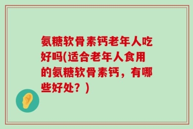 氨糖软骨素钙老年人吃好吗(适合老年人食用的氨糖软骨素钙，有哪些好处？)