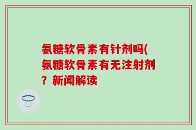 氨糖软骨素有针剂吗(氨糖软骨素有无注射剂？新闻解读