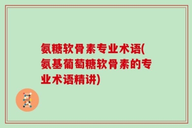 氨糖软骨素专业术语(氨基葡萄糖软骨素的专业术语精讲)