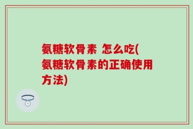 氨糖软骨素 怎么吃(氨糖软骨素的正确使用方法)