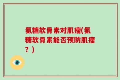 氨糖软骨素对肌瘤(氨糖软骨素能否预防肌瘤？)