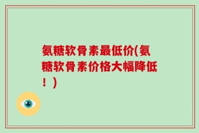 氨糖软骨素最低价(氨糖软骨素价格大幅降低！)