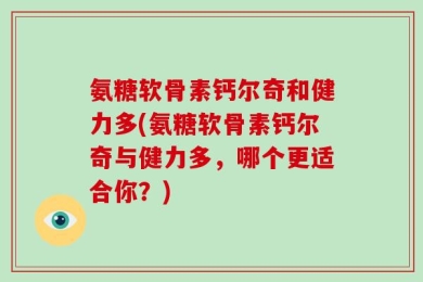 氨糖软骨素钙尔奇和健力多(氨糖软骨素钙尔奇与健力多，哪个更适合你？)