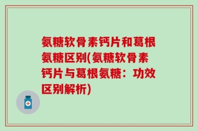 氨糖软骨素钙片和葛根氨糖区别(氨糖软骨素钙片与葛根氨糖：功效区别解析)