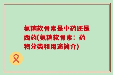氨糖软骨素是中药还是西药(氨糖软骨素：药物分类和用途简介)