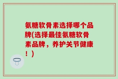 氨糖软骨素选择哪个品牌(选择最佳氨糖软骨素品牌，养护关节健康！)