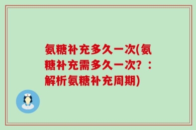 氨糖补充多久一次(氨糖补充需多久一次？：解析氨糖补充周期)