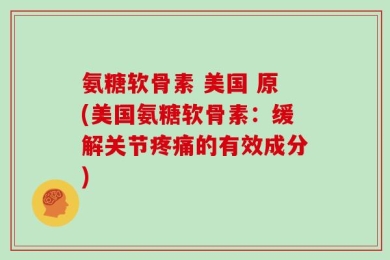 氨糖软骨素 美国 原(美国氨糖软骨素：缓解关节疼痛的有效成分)