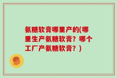 氨糖软膏哪里产的(哪里生产氨糖软膏？哪个工厂产氨糖软膏？)