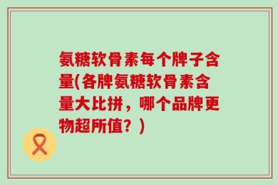 氨糖软骨素每个牌子含量(各牌氨糖软骨素含量大比拼，哪个品牌更物超所值？)