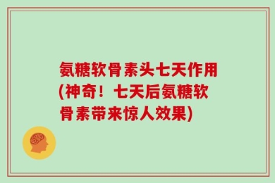 氨糖软骨素头七天作用(神奇！七天后氨糖软骨素带来惊人效果)