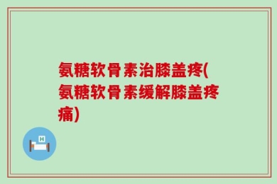 氨糖软骨素治膝盖疼(氨糖软骨素缓解膝盖疼痛)