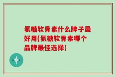 氨糖软骨素什么牌子最好用(氨糖软骨素哪个品牌最佳选择)