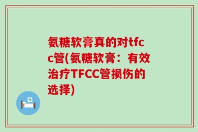 氨糖软膏真的对tfcc管(氨糖软膏：有效治疗TFCC管损伤的选择)