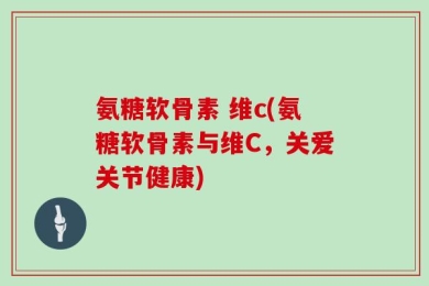氨糖软骨素 维c(氨糖软骨素与维C，关爱关节健康)