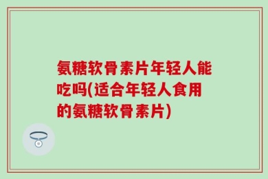 氨糖软骨素片年轻人能吃吗(适合年轻人食用的氨糖软骨素片)