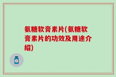 氨糖软膏素片(氨糖软膏素片的功效及用途介绍)