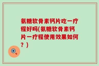 氨糖软骨素钙片吃一疗程好吗(氨糖软骨素钙片一疗程使用效果如何？)