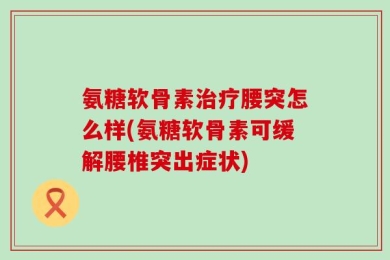 氨糖软骨素治疗腰突怎么样(氨糖软骨素可缓解腰椎突出症状)