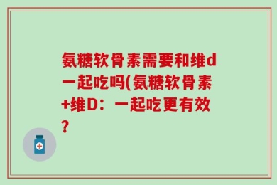 氨糖软骨素需要和维d一起吃吗(氨糖软骨素+维D：一起吃更有效？