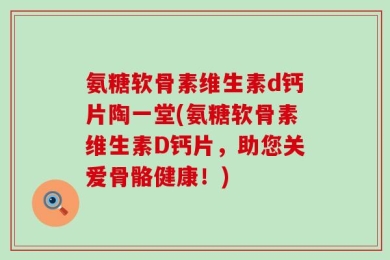 氨糖软骨素维生素d钙片陶一堂(氨糖软骨素维生素D钙片，助您关爱骨骼健康！)