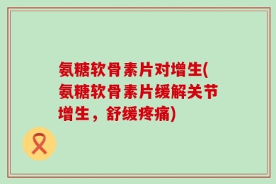 氨糖软骨素片对增生(氨糖软骨素片缓解关节增生，舒缓疼痛)