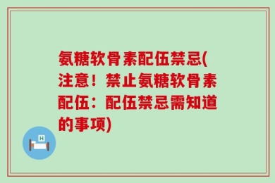 氨糖软骨素配伍禁忌(注意！禁止氨糖软骨素配伍：配伍禁忌需知道的事项)