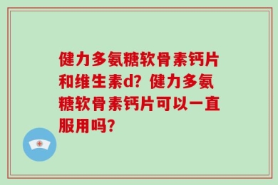 健力多氨糖软骨素钙片和维生素d？健力多氨糖软骨素钙片可以一直服用吗？